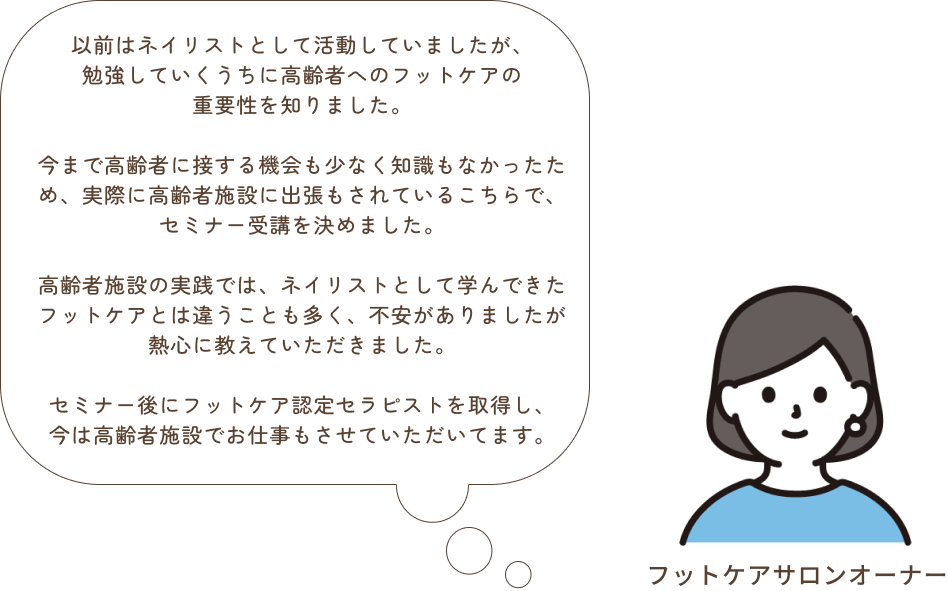 以前はネイリストとして活動していました。今まで高齢者の方と接する機会も少なく知識もなかったのですが、技術はもちろん利用者様への接し方などしっかりと学ばせていただきました。ネイリストとして学んできたフットケアとは違う事も多く、わからない事や不安な事なども多かったのですが分かりやすく熱心に教えていただきこちらで受講させていただいて本当に良かったです。