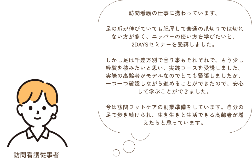 「高齢者向けフットケア　2DAYS」を受講しました。ニッパーの持ち方から姿勢、マシンの基本的な使い方をマンツーマンで教えていただけました。もう少し経験を積みたいと思い、「高齢者フットケア　実践スキルUp認定コース」を受講しました。とても緊張しましたが、アセスメントし問題点を上げ、施術内容や手順、ビットの選定、時間配分やセルフケアの方法をお伝えすることなど、一つ一つ確認しながら進めることができたので、安心して学ぶことができました。